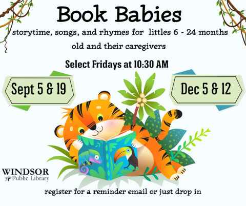 Book Babies: Select Fridays at 10:30 AM. Sept 5 & 19, Dec 5 & 12. register for a reminder email or just drop in